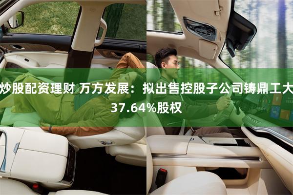 炒股配资理财 万方发展：拟出售控股子公司铸鼎工大37.64%股权