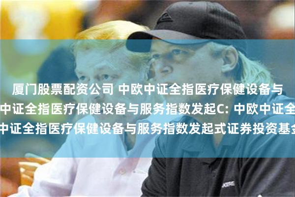 厦门股票配资公司 中欧中证全指医疗保健设备与服务指数发起A,中欧中证全指医疗保健设备与服务指数发起C: 中欧中证全指医疗保健设备与服务指数发起式证券投资基金基金合同生效公告