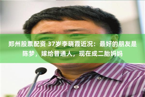 郑州股票配资 37岁李晓霞近况：最好的朋友是陈梦，嫁给普通人，现在成二胎妈妈