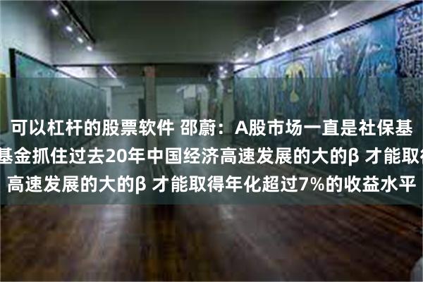 可以杠杆的股票软件 邵蔚：A股市场一直是社保基金重点投资方向！社保基金抓住过去20年中国经济高速发展的大的β 才能取得年化超过7%的收益水平