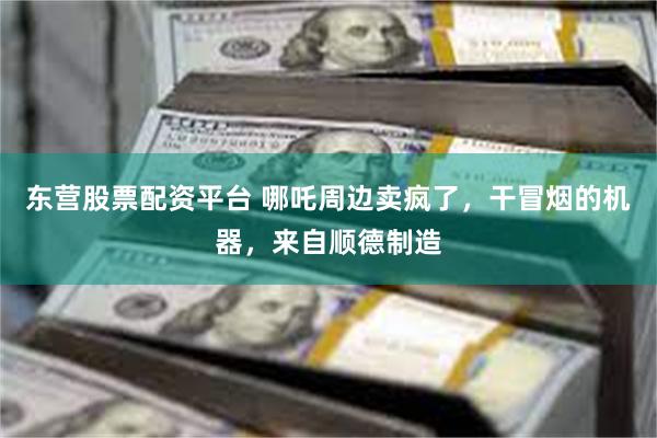 东营股票配资平台 哪吒周边卖疯了，干冒烟的机器，来自顺德制造