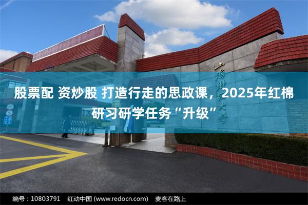 股票配 资炒股 打造行走的思政课，2025年红棉研习研学任务“升级”