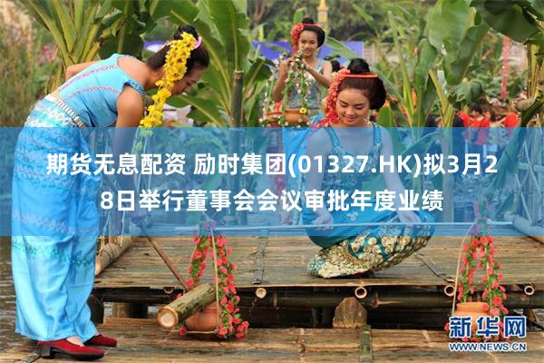 期货无息配资 励时集团(01327.HK)拟3月28日举行董事会会议审批年度业绩