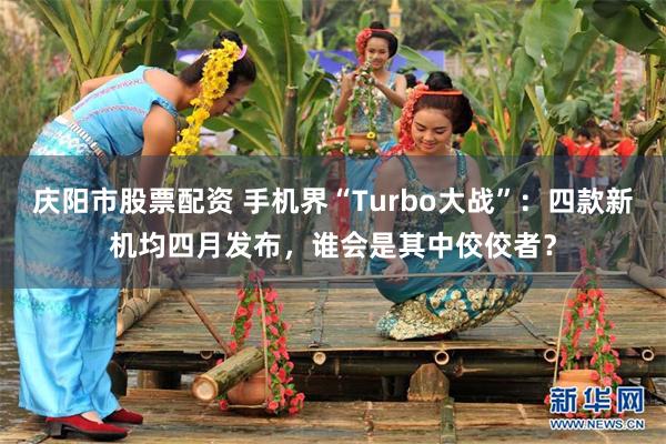 庆阳市股票配资 手机界“Turbo大战”：四款新机均四月发布，谁会是其中佼佼者？