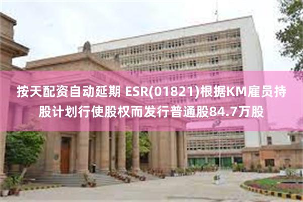 按天配资自动延期 ESR(01821)根据KM雇员持股计划行使股权而发行普通股84.7万股