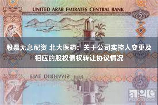 股票无息配资 北大医药：关于公司实控人变更及相应的股权债权转让协议情况