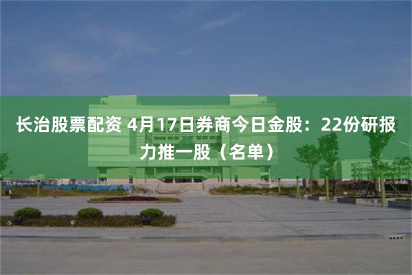 长治股票配资 4月17日券商今日金股：22份研报力推一股（名单）
