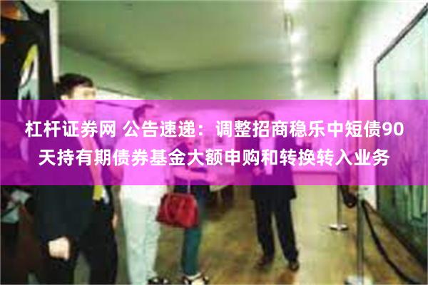 杠杆证券网 公告速递：调整招商稳乐中短债90天持有期债券基金大额申购和转换转入业务