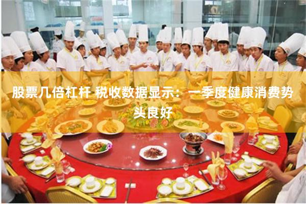 股票几倍杠杆 税收数据显示：一季度健康消费势头良好