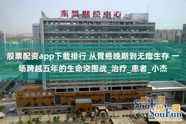 股票配资app下载排行 从胃癌晚期到无瘤生存 一场跨越五年的生命突围战_治疗_患者_小杰