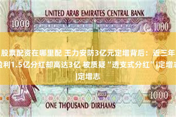 股票配资在哪里配 王力安防3亿元定增背后：近三年盈利1.5亿分红却高达3亿 被质疑“透支式分红”|定增志