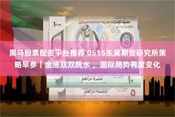 黑马股票配资平台推荐 0515东吴期货研究所策略早参｜金油双双跳水 ，国际局势再度变化