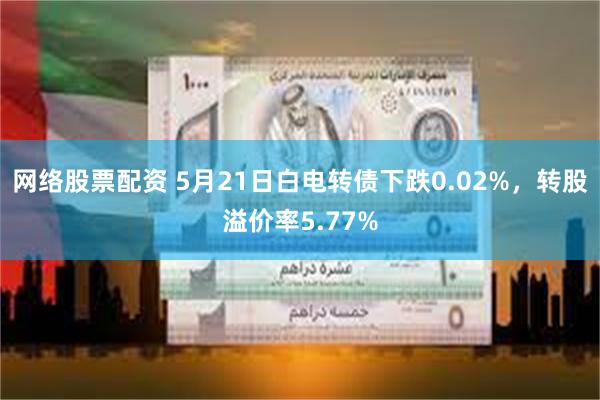 网络股票配资 5月21日白电转债下跌0.02%，转股溢价率5.77%