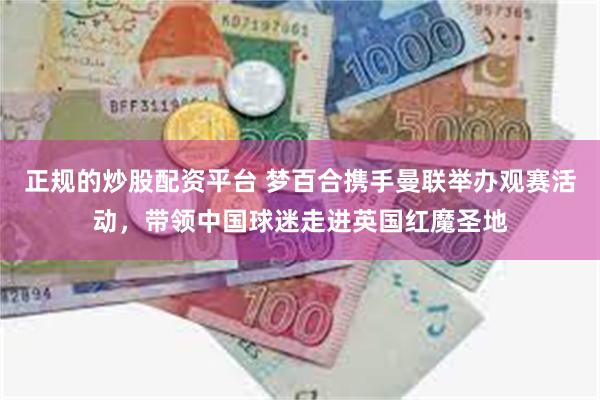 正规的炒股配资平台 梦百合携手曼联举办观赛活动，带领中国球迷走进英国红魔圣地