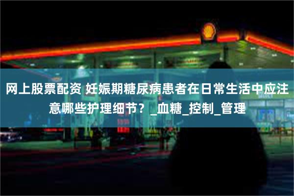 网上股票配资 妊娠期糖尿病患者在日常生活中应注意哪些护理细节？_血糖_控制_管理