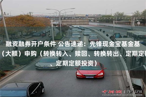 融资融券开户条件 公告速递：先锋现金宝基金基金暂停（大额）申购（转换转入、赎回、转换转出、定期定额投资）