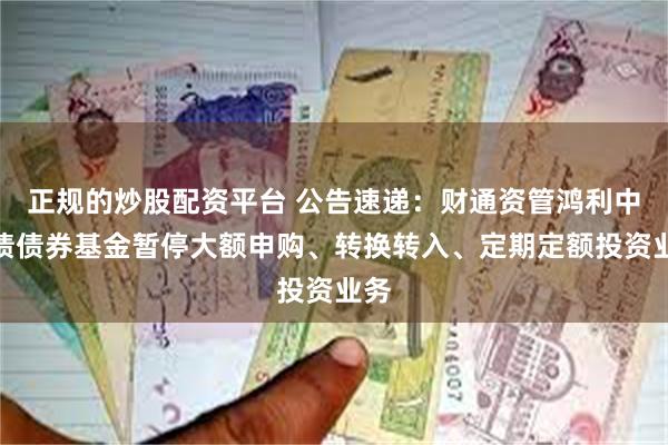 正规的炒股配资平台 公告速递：财通资管鸿利中短债债券基金暂停大额申购、转换转入、定期定额投资业务