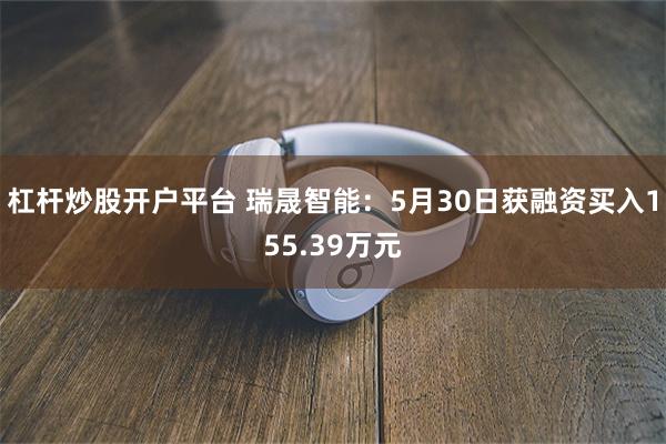 杠杆炒股开户平台 瑞晟智能：5月30日获融资买入155.39万元