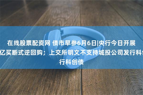 在线股票配资网 债市早参6月6日|央行今日开展1万亿买断式逆回购；上交所明文不支持城投公司发行科创债