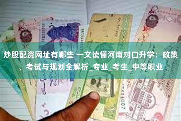 炒股配资网址有哪些 一文读懂河南对口升学：政策、考试与规划全解析_专业_考生_中等职业