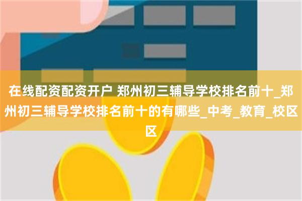 在线配资配资开户 郑州初三辅导学校排名前十_郑州初三辅导学校排名前十的有哪些_中考_教育_校区