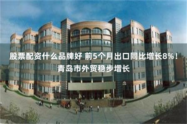 股票配资什么品牌好 前5个月出口同比增长8%！青岛市外贸稳步增长
