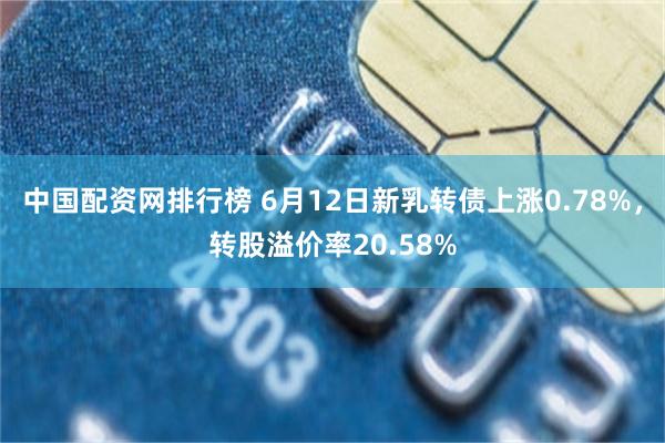 中国配资网排行榜 6月12日新乳转债上涨0.78%，转股溢价率20.58%