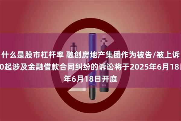 什么是股市杠杆率 融创房地产集团作为被告/被上诉人的10起涉及金融借款合同纠纷的诉讼将于2025年6月18日开庭