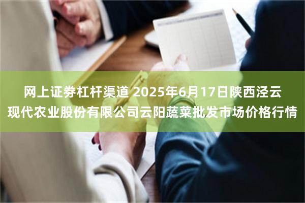 网上证劵杠杆渠道 2025年6月17日陕西泾云现代农业股份有限公司云阳蔬菜批发市场价格行情
