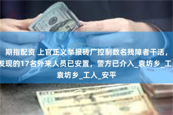 期指配资 上官正义举报砖厂控制数名残障者干活，官方：发现的17名外来人员已安置，警方已介入_袁坊乡_工人_安平