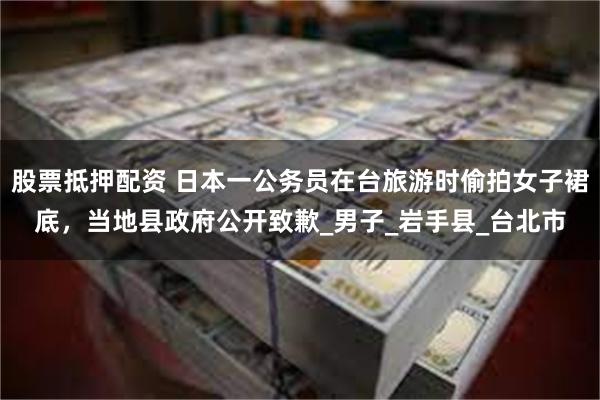 股票抵押配资 日本一公务员在台旅游时偷拍女子裙底，当地县政府公开致歉_男子_岩手县_台北市