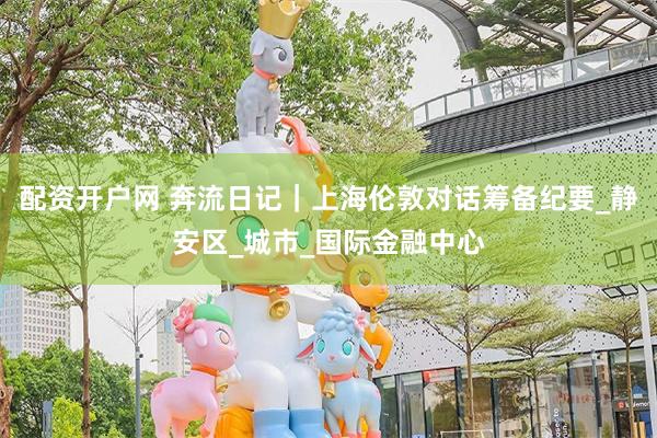 配资开户网 奔流日记｜上海伦敦对话筹备纪要_静安区_城市_国际金融中心
