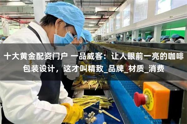 十大黄金配资门户 一品威客：让人眼前一亮的咖啡包装设计，这才叫精致_品牌_材质_消费