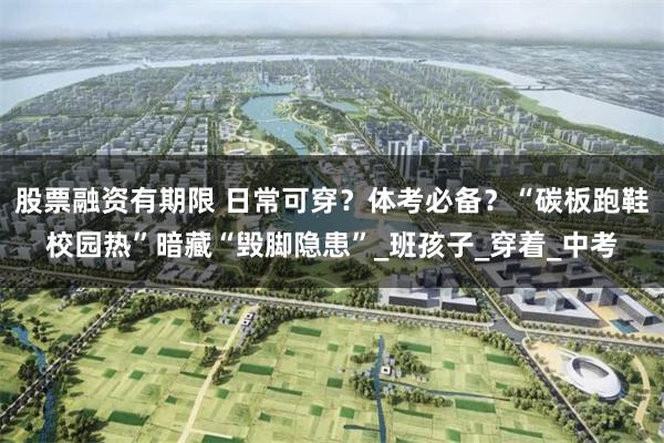 股票融资有期限 日常可穿？体考必备？“碳板跑鞋校园热”暗藏“毁脚隐患”_班孩子_穿着_中考