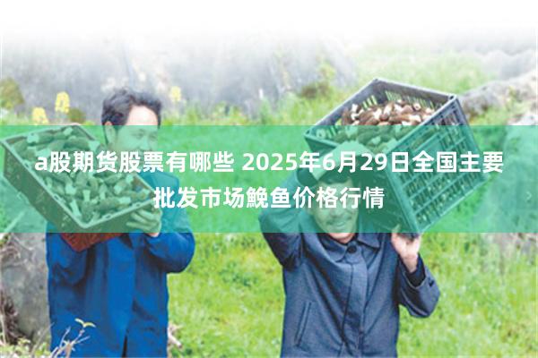 a股期货股票有哪些 2025年6月29日全国主要批发市场鮸鱼价格行情