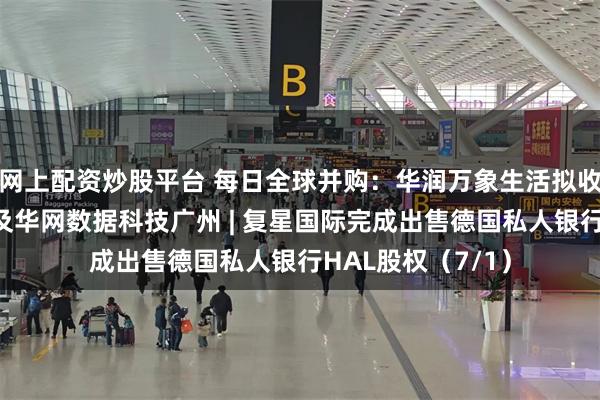网上配资炒股平台 每日全球并购：华润万象生活拟收购华润网络深圳及华网数据科技广州 | 复星国际完成出售德国私人银行HAL股权（7/1）