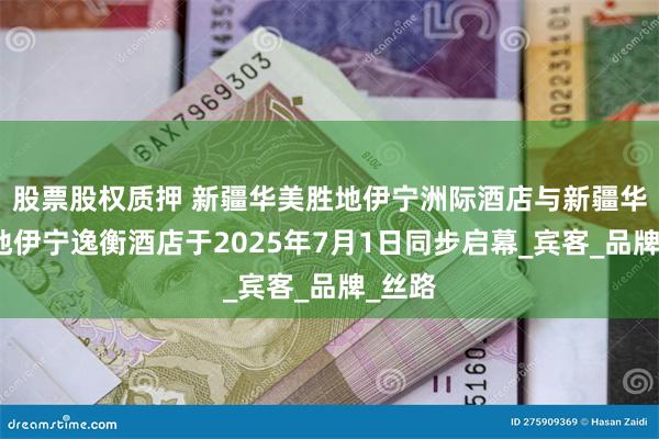 股票股权质押 新疆华美胜地伊宁洲际酒店与新疆华美胜地伊宁逸衡酒店于2025年7月1日同步启幕_宾客_品牌_丝路