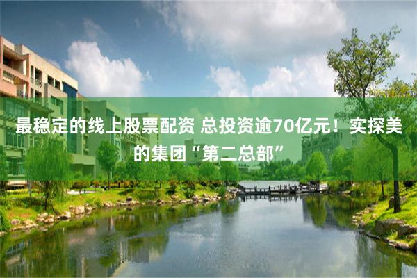最稳定的线上股票配资 总投资逾70亿元！实探美的集团“第二总部”