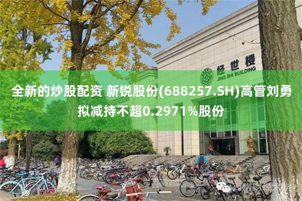 全新的炒股配资 新锐股份(688257.SH)高管刘勇拟减持不超0.2971%股份